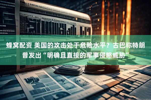 蜂窝配资 美国的攻击处于危险水平？古巴称特朗普发出“明确且直接的军事侵略威胁”