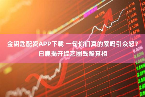 金钥匙配资APP下载 一句你们真的累吗引众怒？白鹿揭开综艺圈残酷真相