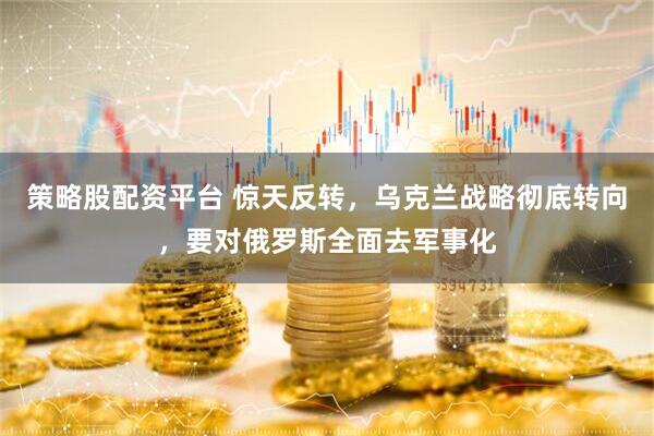 策略股配资平台 惊天反转，乌克兰战略彻底转向，要对俄罗斯全面去军事化