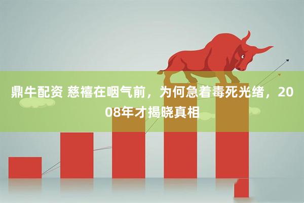 鼎牛配资 慈禧在咽气前，为何急着毒死光绪，2008年才揭晓真相