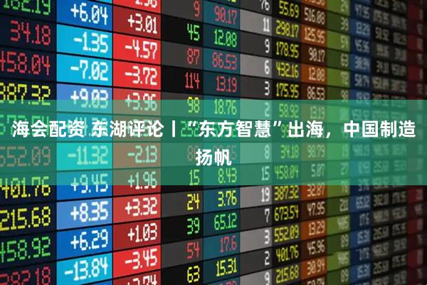 海会配资 东湖评论丨“东方智慧”出海，中国制造扬帆