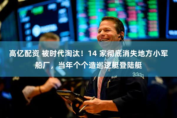 高亿配资 被时代淘汰！14 家彻底消失地方小军船厂，当年个个造巡逻艇登陆艇