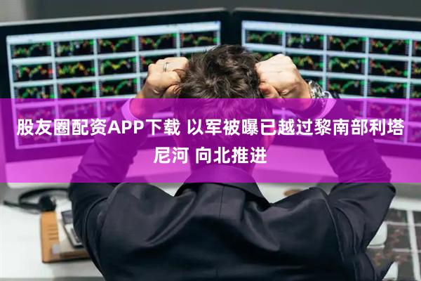 股友圈配资APP下载 以军被曝已越过黎南部利塔尼河 向北推进