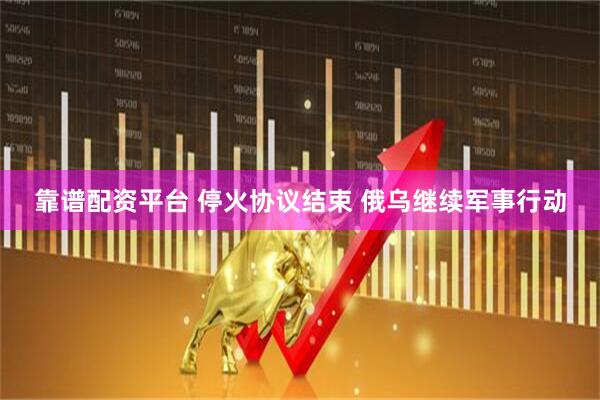 靠谱配资平台 停火协议结束 俄乌继续军事行动