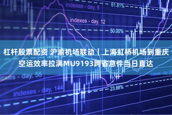 杠杆股票配资 沪渝机场联动｜上海虹桥机场到重庆空运效率拉满MU9193跨省急件当日直达